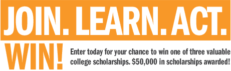 Join. Learn. Act. Win! Enter today for your chance to win 1 of 3 valuable college scholarships. $50,000 in scholarships awarded!