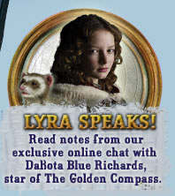 Lyra Speaks! Chat Online with Dakota Blue Richards, star of The Golden Compass movie December 19th! Learn More >>