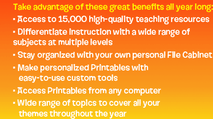 Take advantage of these great benefits all year long: Access to 15,000 high-quality teaching resources | Differentiate instruction with a wide range of subjects at multiple levels | Stay organized with your own personal File Cabinet | Make personalized Printables with easy-to-use custom tools | Access Printables from any computer | Wide range of topics to cover all your themes throughout the year